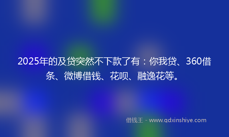 2025年的及贷突然不下款了有：你我贷、360借条、微博借钱、花呗、融逸花等。
