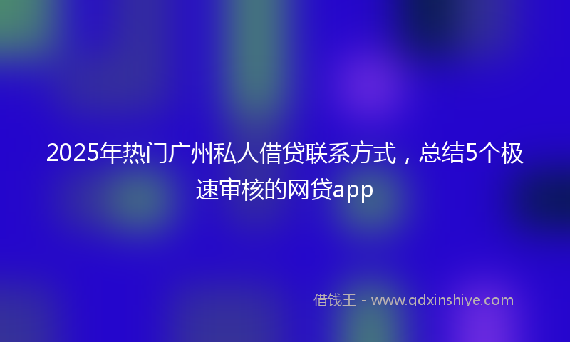 2025年热门广州私人借贷联系方式，总结5个极速审核的网贷app