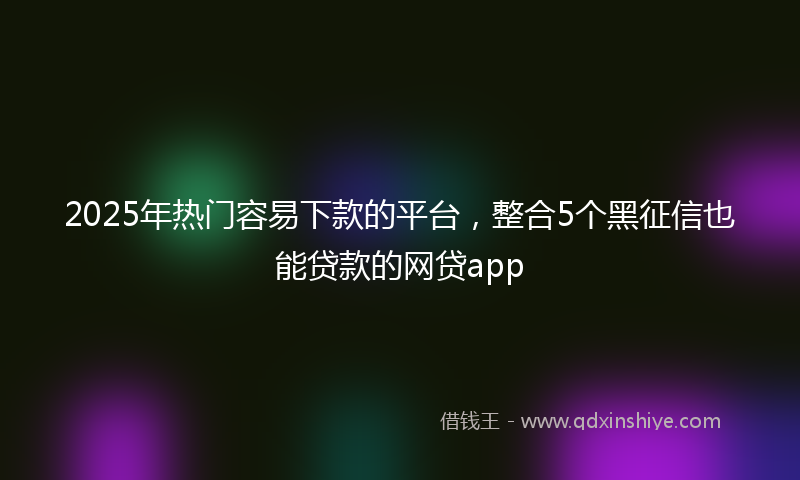 2025年热门容易下款的平台，整合5个黑征信也能贷款的网贷app