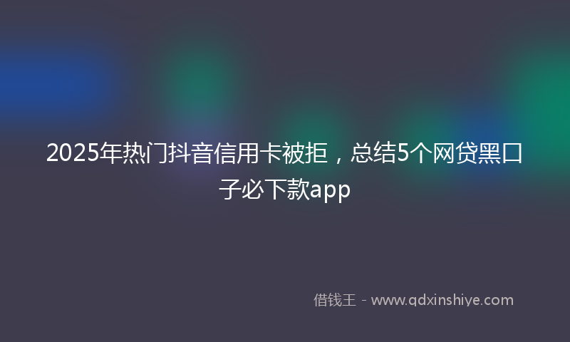 2025年热门抖音信用卡被拒，总结5个网贷黑口子必下款app