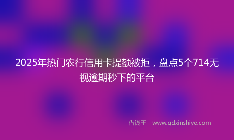 2025年热门农行信用卡提额被拒，盘点5个714无视逾期秒下的平台