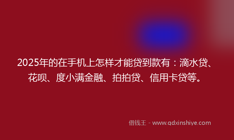 2025年的在手机上怎样才能贷到款有：滴水贷、花呗、度小满金融、拍拍贷、信用卡贷等。