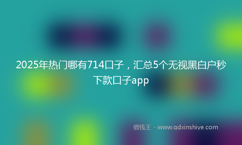 2025年热门哪有714口子，汇总5个无视黑白户秒下款口子app