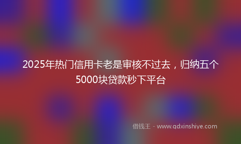 2025年热门信用卡老是审核不过去，归纳五个5000块贷款秒下平台