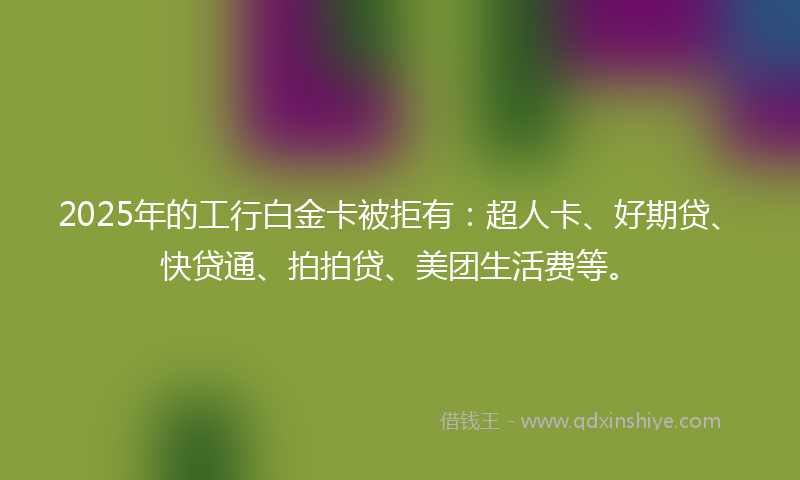 2025年的工行白金卡被拒有：超人卡、好期贷、快贷通、拍拍贷、美团生活费等。