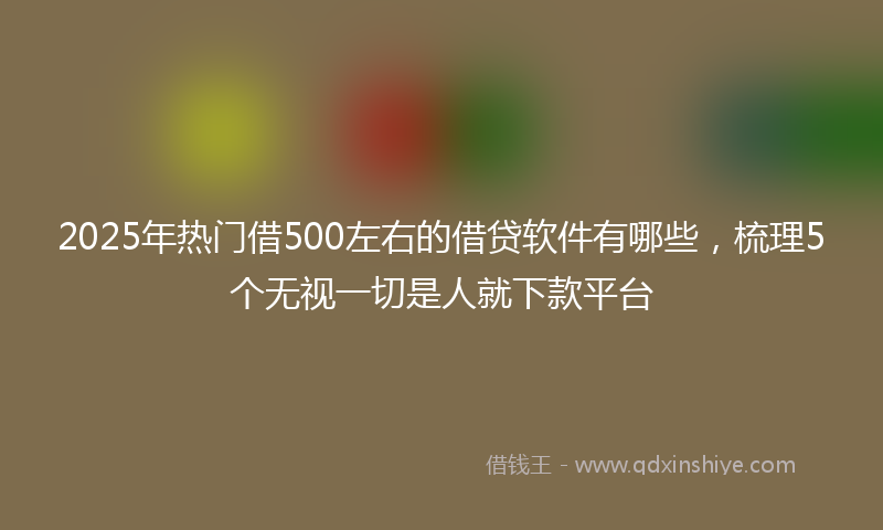 2025年热门借500左右的借贷软件有哪些，梳理5个无视一切是人就下款平台