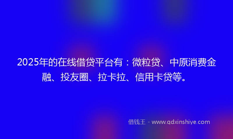 2025年的在线借贷平台有：微粒贷、中原消费金融、投友圈、拉卡拉、信用卡贷等。