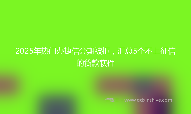 2025年热门办捷信分期被拒，汇总5个不上征信的贷款软件