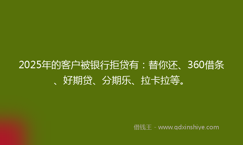 2025年的客户被银行拒贷有：替你还、360借条、好期贷、分期乐、拉卡拉等。