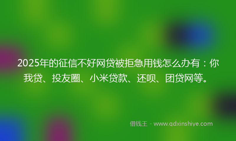2025年的征信不好网贷被拒急用钱怎么办有：你我贷、投友圈、小米贷款、还呗、团贷网等。