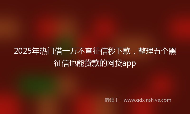 2025年热门借一万不查征信秒下款，整理五个黑征信也能贷款的网贷app