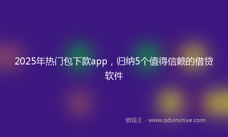2025年热门包下款app，归纳5个值得信赖的借贷软件