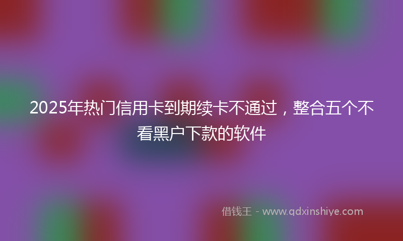 2025年热门信用卡到期续卡不通过，整合五个不看黑户下款的软件