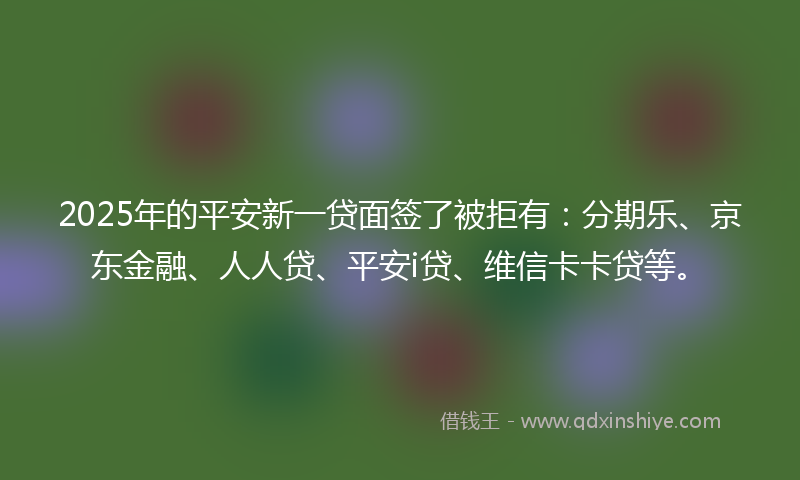 2025年的平安新一贷面签了被拒有：分期乐、京东金融、人人贷、平安i贷、维信卡卡贷等。