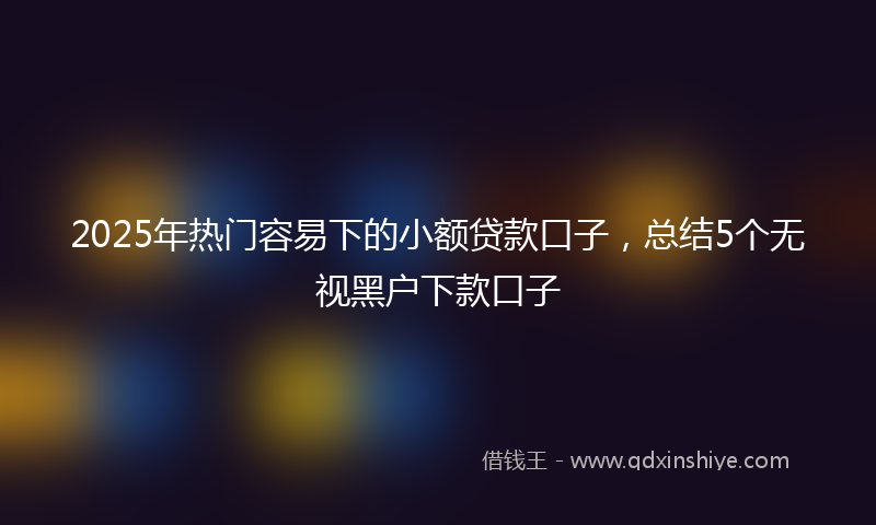 2025年热门容易下的小额贷款口子，总结5个无视黑户下款口子