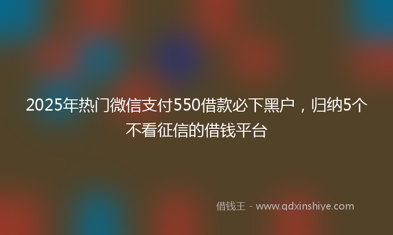 2025年热门微信支付550借款必下黑户，归纳5个不看征信的借钱平台