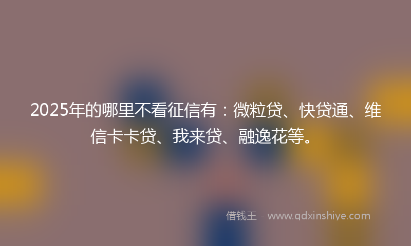 2025年的哪里不看征信有：微粒贷、快贷通、维信卡卡贷、我来贷、融逸花等。