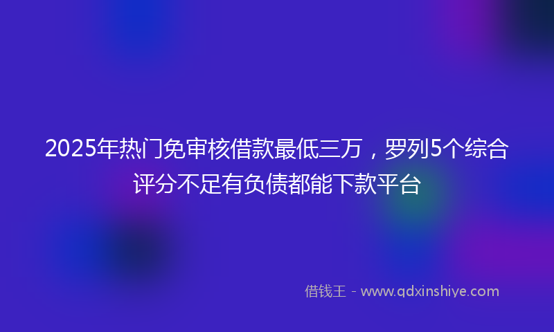 2025年热门免审核借款最低三万，罗列5个综合评分不足有负债都能下款平台