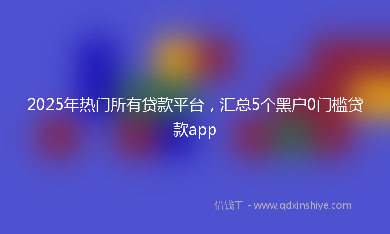 2025年热门所有贷款平台，汇总5个黑户0门槛贷款app