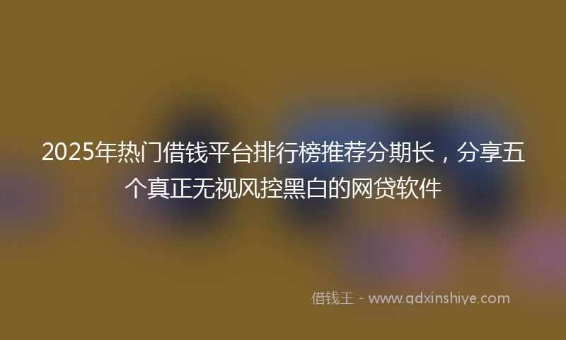 2025年热门借钱平台排行榜推荐分期长，分享五个真正无视风控黑白的网贷软件