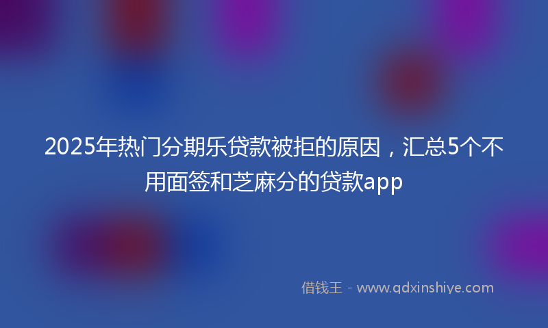 2025年热门分期乐贷款被拒的原因，汇总5个不用面签和芝麻分的贷款app