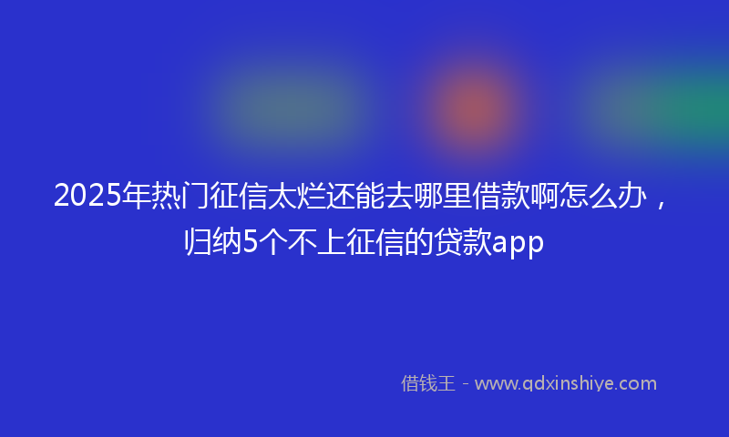 2025年热门征信太烂还能去哪里借款啊怎么办，归纳5个不上征信的贷款app