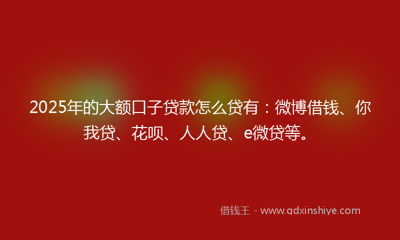 2025年的大额口子贷款怎么贷有：微博借钱、你我贷、花呗、人人贷、e微贷等。