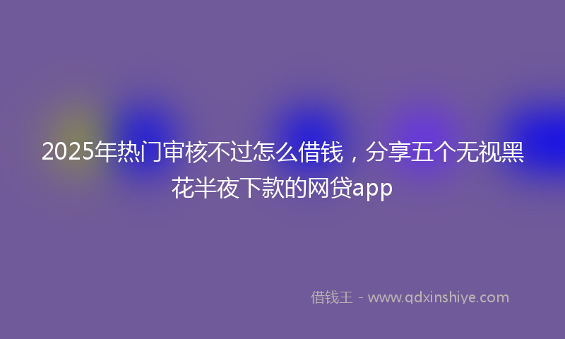 2025年热门审核不过怎么借钱，分享五个无视黑花半夜下款的网贷app