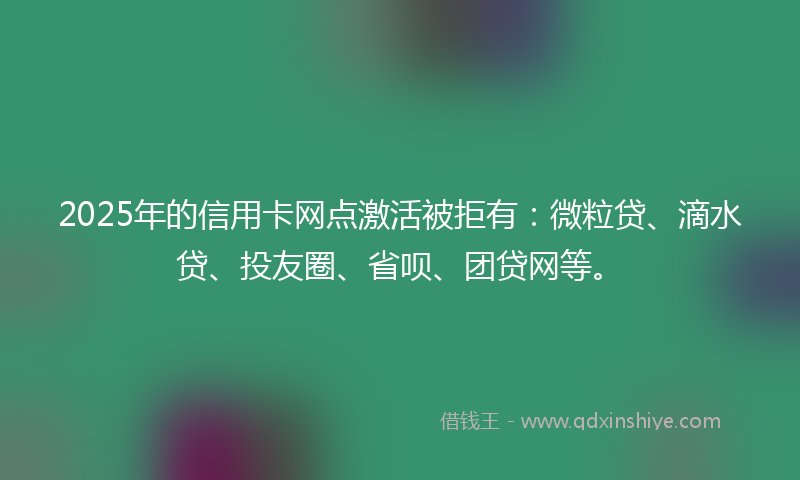 2025年的信用卡网点激活被拒有：微粒贷、滴水贷、投友圈、省呗、团贷网等。