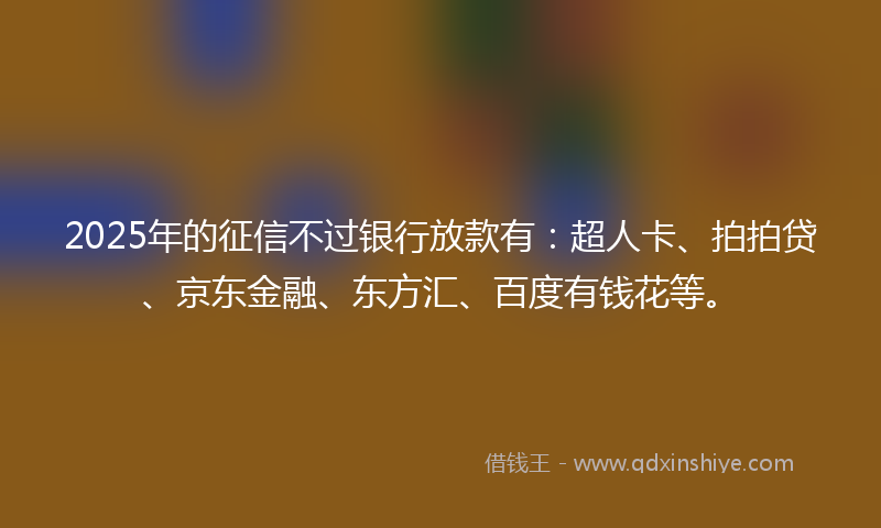 2025年的征信不过银行放款有：超人卡、拍拍贷、京东金融、东方汇、百度有钱花等。