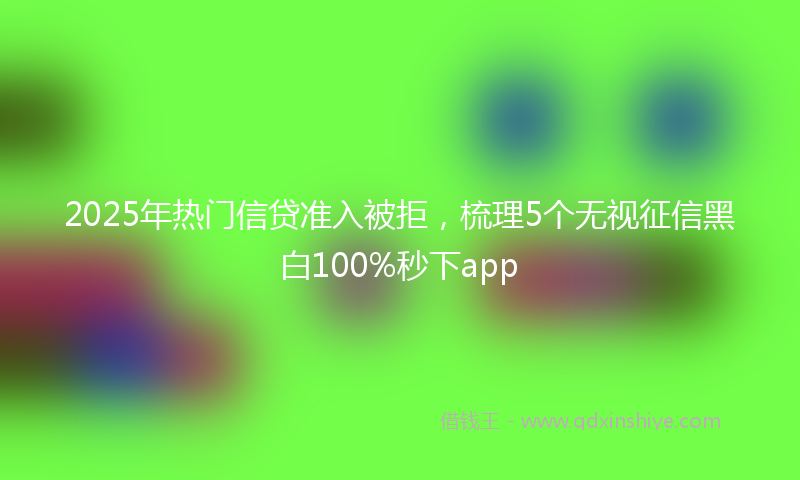 2025年热门信贷准入被拒，梳理5个无视征信黑白100%秒下app