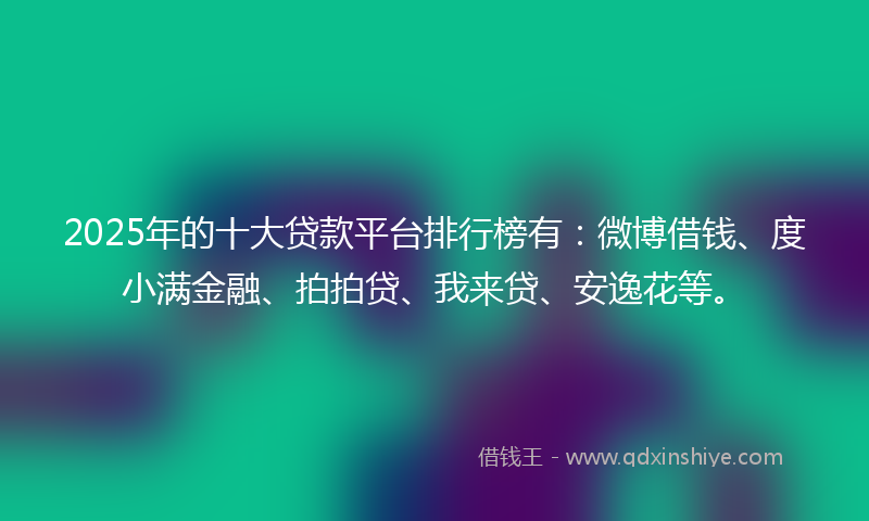 2025年的十大贷款平台排行榜有：微博借钱、度小满金融、拍拍贷、我来贷、安逸花等。