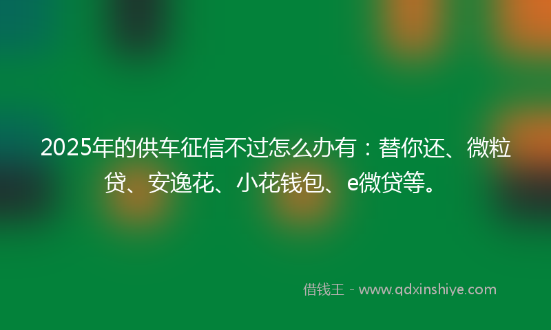 2025年的供车征信不过怎么办有：替你还、微粒贷、安逸花、小花钱包、e微贷等。