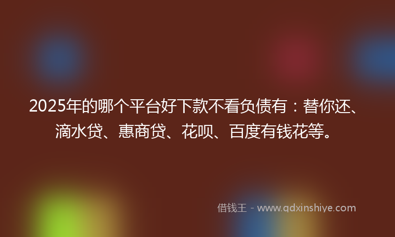 2025年的哪个平台好下款不看负债有：替你还、滴水贷、惠商贷、花呗、百度有钱花等。
