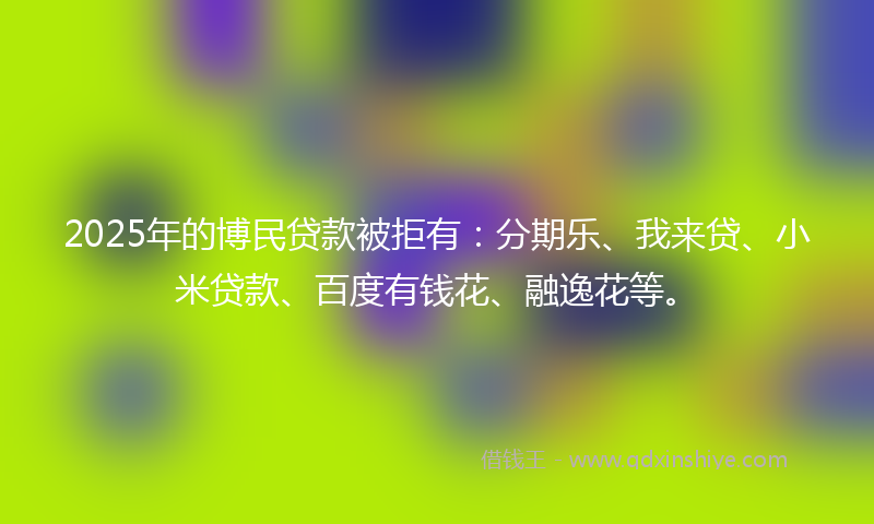 2025年的博民贷款被拒有：分期乐、我来贷、小米贷款、百度有钱花、融逸花等。