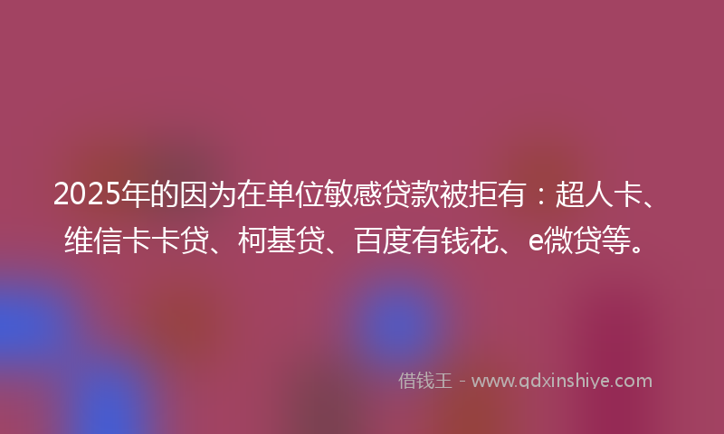 2025年的因为在单位敏感贷款被拒有：超人卡、维信卡卡贷、柯基贷、百度有钱花、e微贷等。