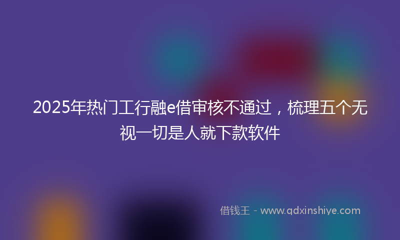 2025年热门工行融e借审核不通过，梳理五个无视一切是人就下款软件