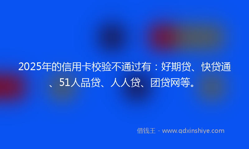 2025年的信用卡校验不通过有：好期贷、快贷通、51人品贷、人人贷、团贷网等。