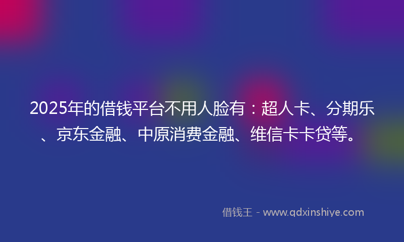 2025年的借钱平台不用人脸有：超人卡、分期乐、京东金融、中原消费金融、维信卡卡贷等。