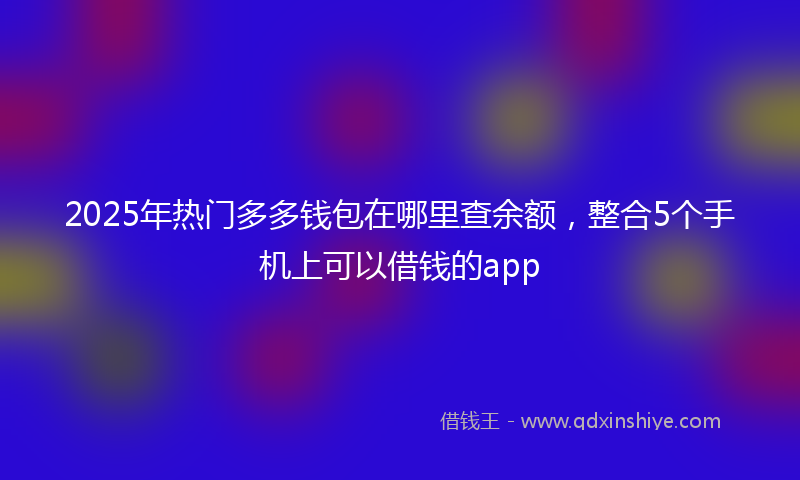 2025年热门多多钱包在哪里查余额，整合5个手机上可以借钱的app