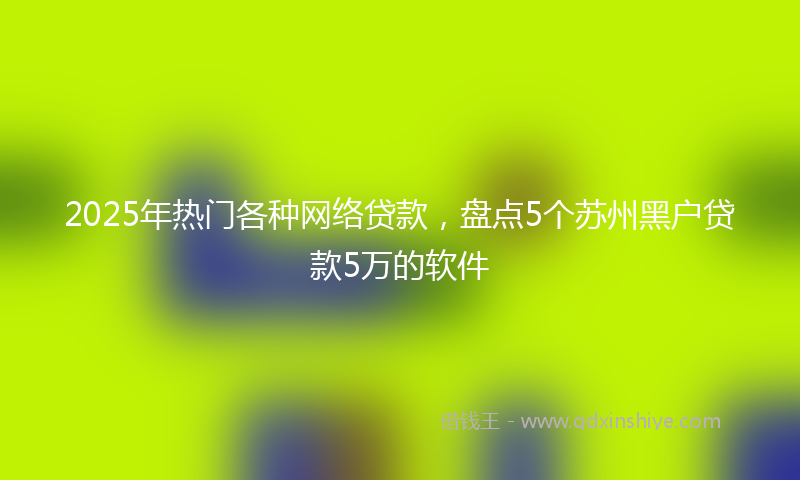 2025年热门各种网络贷款，盘点5个苏州黑户贷款5万的软件