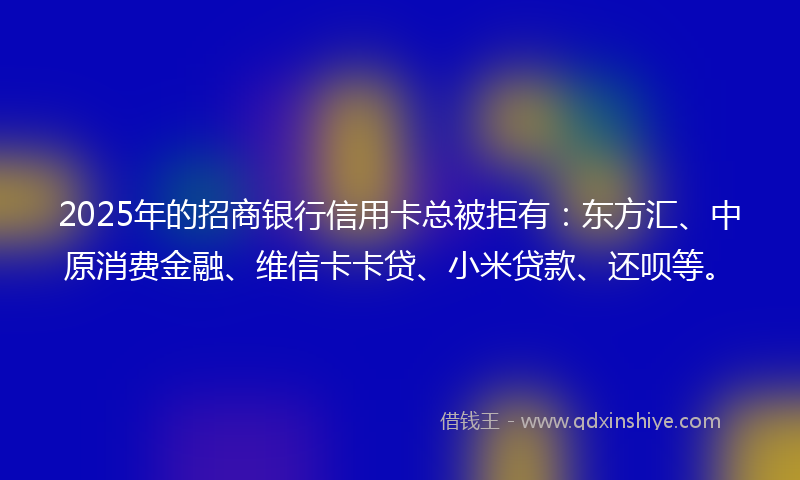 2025年的招商银行信用卡总被拒有：东方汇、中原消费金融、维信卡卡贷、小米贷款、还呗等。