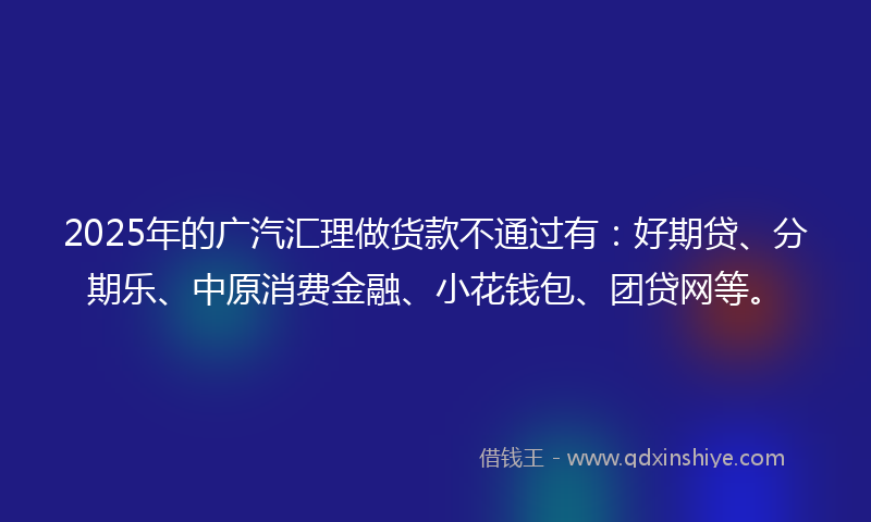 2025年的广汽汇理做货款不通过有：好期贷、分期乐、中原消费金融、小花钱包、团贷网等。