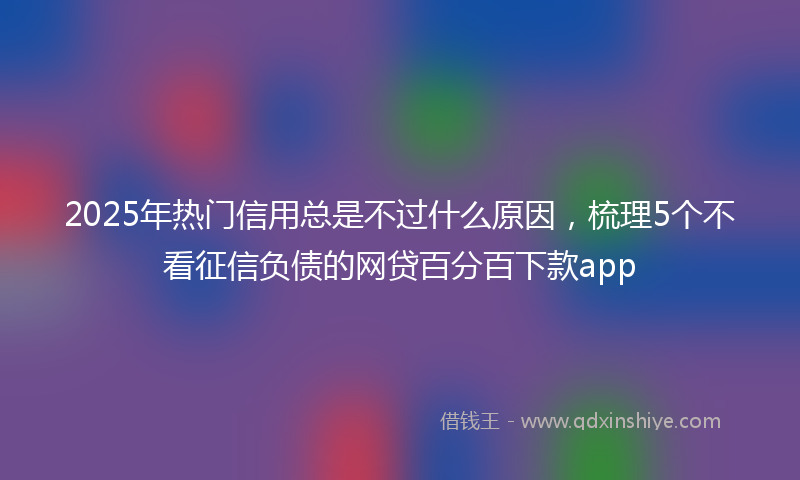 2025年热门信用总是不过什么原因，梳理5个不看征信负债的网贷百分百下款app
