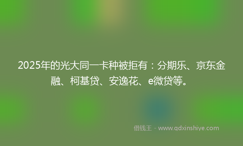 2025年的光大同一卡种被拒有：分期乐、京东金融、柯基贷、安逸花、e微贷等。