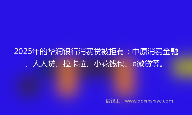 2025年的华润银行消费贷被拒有：中原消费金融、人人贷、拉卡拉、小花钱包、e微贷等。