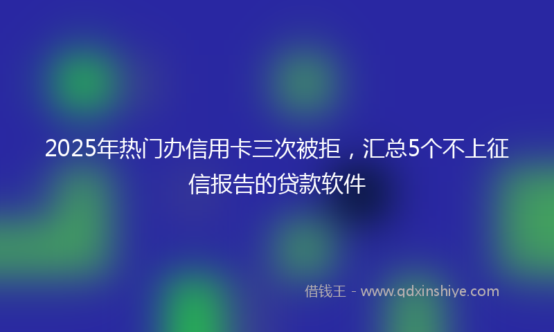 2025年热门办信用卡三次被拒，汇总5个不上征信报告的贷款软件