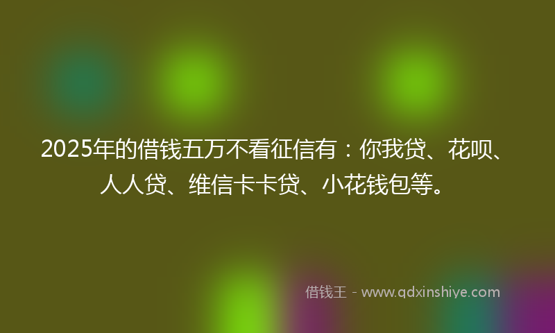 2025年的借钱五万不看征信有：你我贷、花呗、人人贷、维信卡卡贷、小花钱包等。