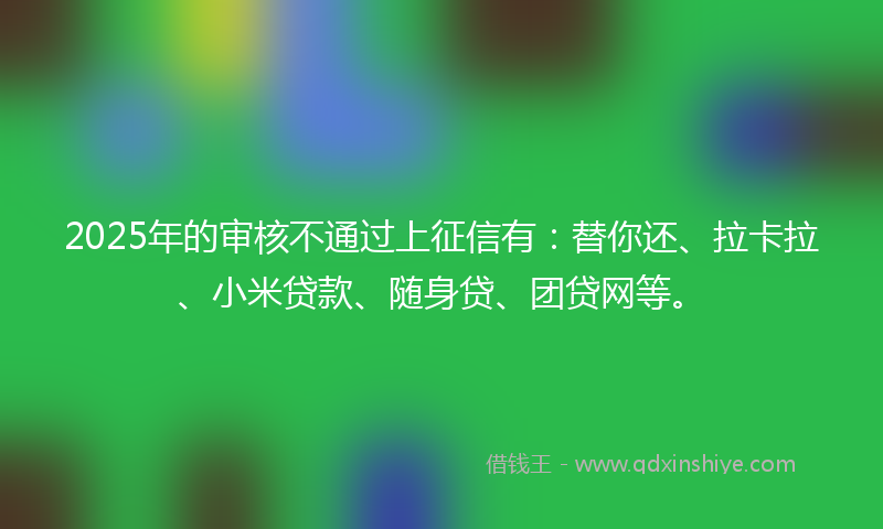 2025年的审核不通过上征信有：替你还、拉卡拉、小米贷款、随身贷、团贷网等。