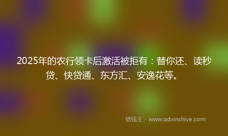 2025年的农行领卡后激活被拒有：替你还、读秒贷、快贷通、东方汇、安逸花等。